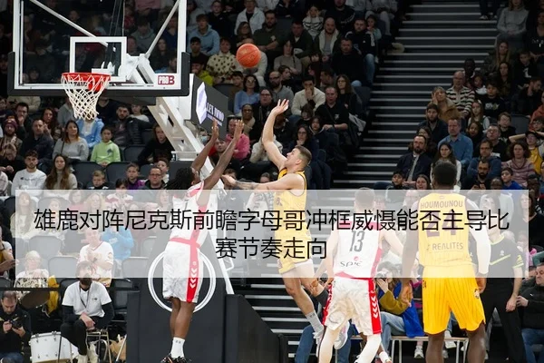 雄鹿对阵尼克斯前瞻字母哥冲框威慑能否主导比赛节奏走向