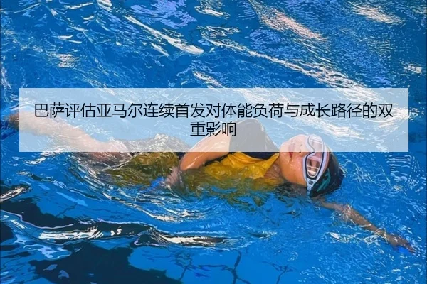 巴萨评估亚马尔连续首发对体能负荷与成长路径的双重影响