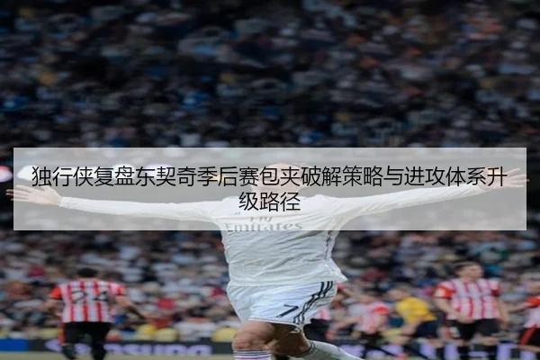独行侠复盘东契奇季后赛包夹破解策略与进攻体系升级路径