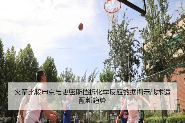 火箭比较申京与史密斯挡拆化学反应数据揭示战术适配新趋势