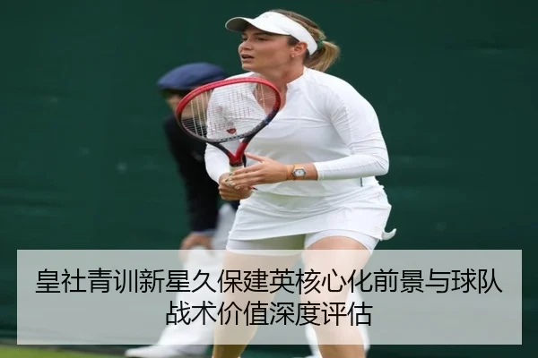 皇社青训新星久保建英核心化前景与球队战术价值深度评估