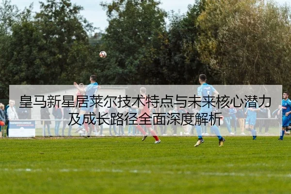 皇马新星居莱尔技术特点与未来核心潜力及成长路径全面深度解析